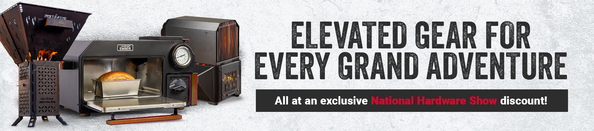 ELEVATE YOUR GEAR FOR EVERY GRAND ADVENTURE. All at an exclusive National Hardware Show discount!